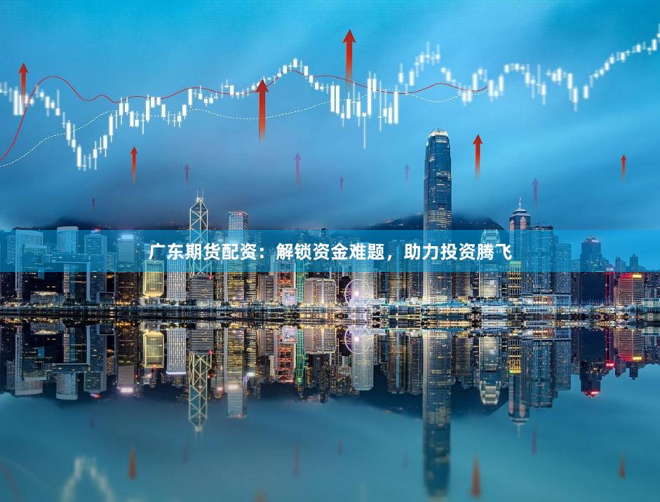 广东期货配资：解锁资金难题，助力投资腾飞