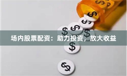 场内股票配资：助力投资，放大收益